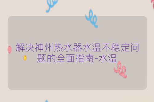 解决神州热水器水温不稳定问题的全面指南-水温