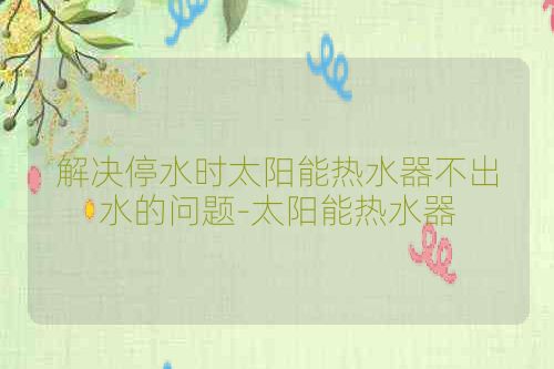 解决停水时太阳能热水器不出水的问题-太阳能热水器