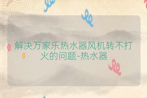 解决万家乐热水器风机转不打火的问题-热水器