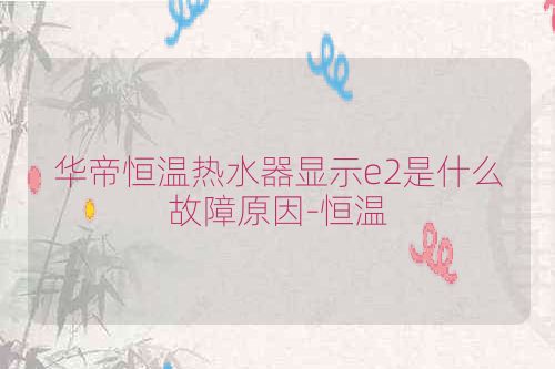 华帝恒温热水器显示e2是什么故障原因-恒温