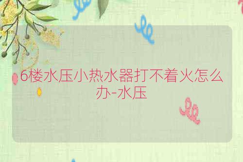 6楼水压小热水器打不着火怎么办-水压