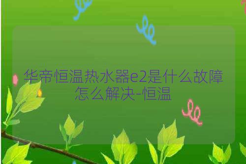华帝恒温热水器e2是什么故障怎么解决-恒温