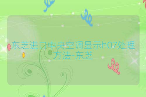 东芝进口中央空调显示h07处理方法-东芝