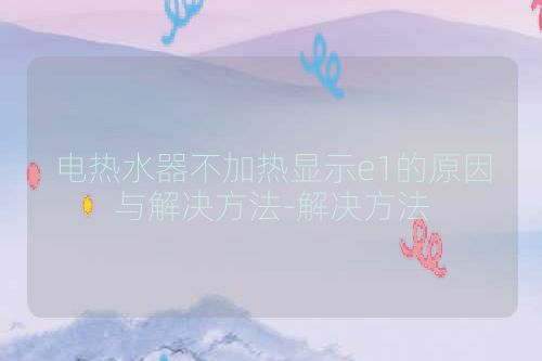 电热水器不加热显示e1的原因与解决方法-解决方法