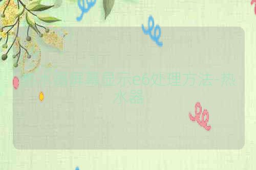 热水器屏幕显示e6处理方法-热水器