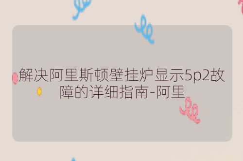 解决阿里斯顿壁挂炉显示5p2故障的详细指南-阿里