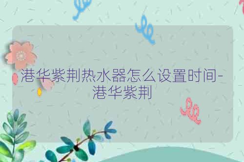 港华紫荆热水器怎么设置时间-港华紫荆