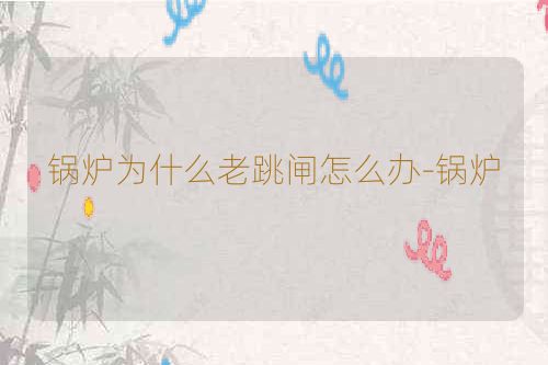 锅炉为什么老跳闸怎么办-锅炉