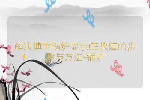 解决博世锅炉显示CE故障的步骤与方法-锅炉