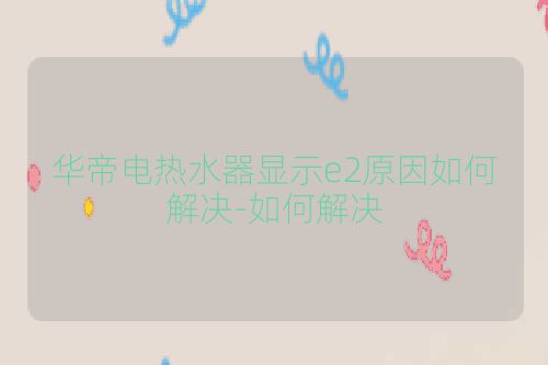 华帝电热水器显示e2原因如何解决-如何解决