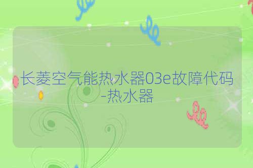 长菱空气能热水器03e故障代码-热水器