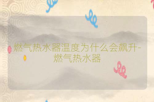 燃气热水器温度为什么会飙升-燃气热水器