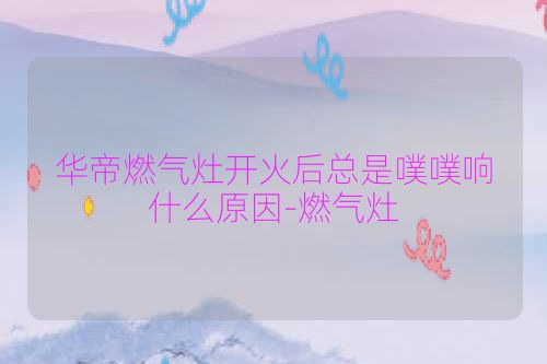华帝燃气灶开火后总是噗噗响什么原因-燃气灶