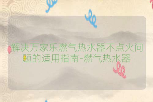 解决万家乐燃气热水器不点火问题的适用指南-燃气热水器
