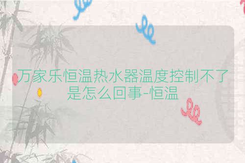 万家乐恒温热水器温度控制不了是怎么回事-恒温
