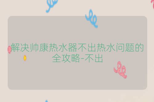 解决帅康热水器不出热水问题的全攻略-不出