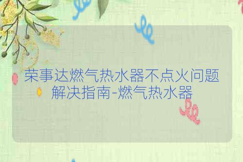 荣事达燃气热水器不点火问题解决指南-燃气热水器