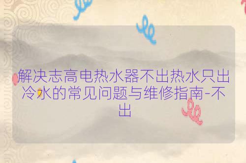 解决志高电热水器不出热水只出冷水的常见问题与维修指南-不出