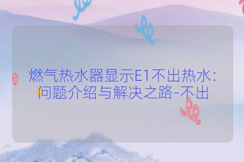 燃气热水器显示E1不出热水：问题介绍与解决之路-不出