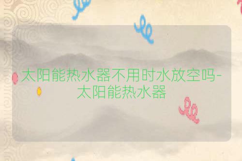太阳能热水器不用时水放空吗-太阳能热水器