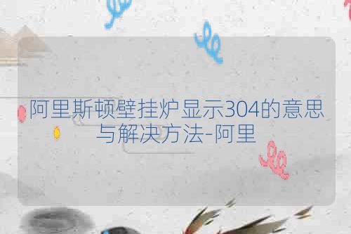 阿里斯顿壁挂炉显示304的意思与解决方法-阿里