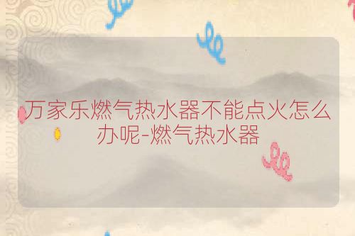 万家乐燃气热水器不能点火怎么办呢-燃气热水器