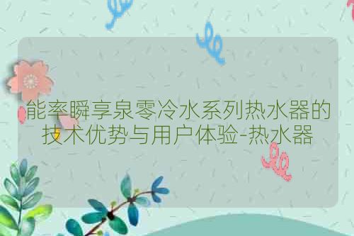 能率瞬享泉零冷水系列热水器的技术优势与用户体验-热水器