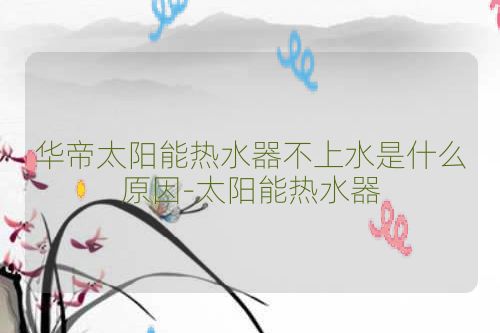 华帝太阳能热水器不上水是什么原因-太阳能热水器
